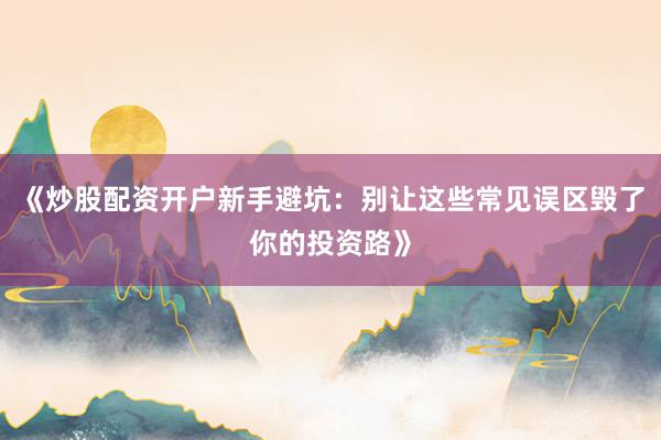 《炒股配资开户新手避坑：别让这些常见误区毁了你的投资路》